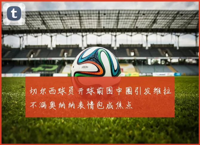 切尔西球员开球前围中圈引发维拉不满奥纳纳表情包成焦点
