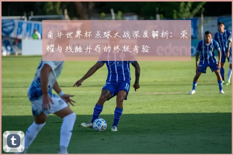南非世界杯点球大战深度解析:荣耀与残酷并存的终极考验