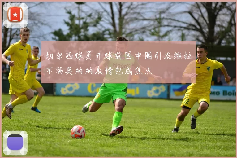 切尔西球员开球前围中圈引发维拉不满奥纳纳表情包成焦点
