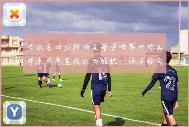 女记者回应斯帕莱蒂亲吻事件称其并未不尊重我认为骚扰一说不恰当