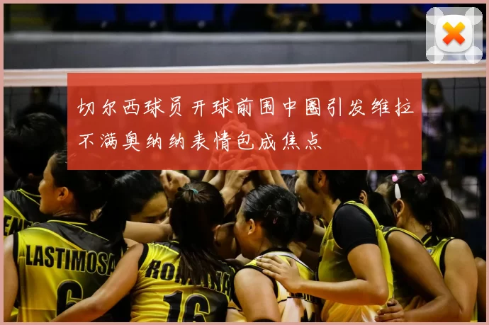 切尔西球员开球前围中圈引发维拉不满奥纳纳表情包成焦点