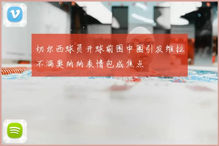 切尔西球员开球前围中圈引发维拉不满奥纳纳表情包成焦点