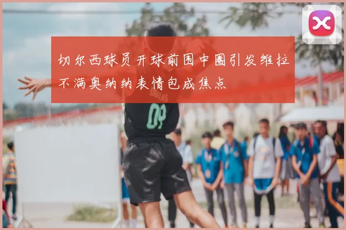 切尔西球员开球前围中圈引发维拉不满奥纳纳表情包成焦点