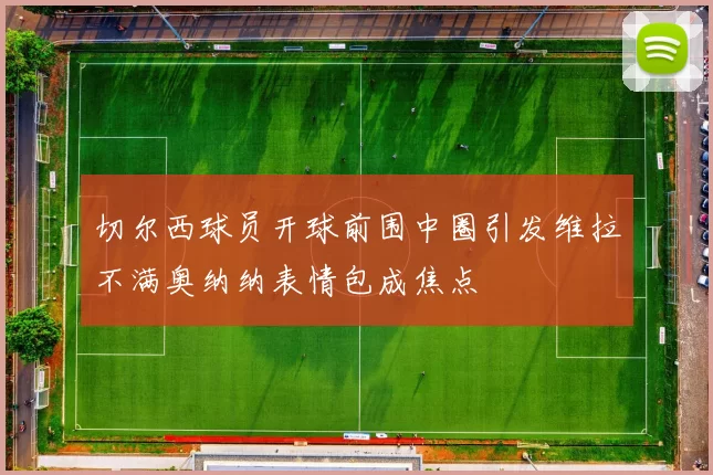 切尔西球员开球前围中圈引发维拉不满奥纳纳表情包成焦点