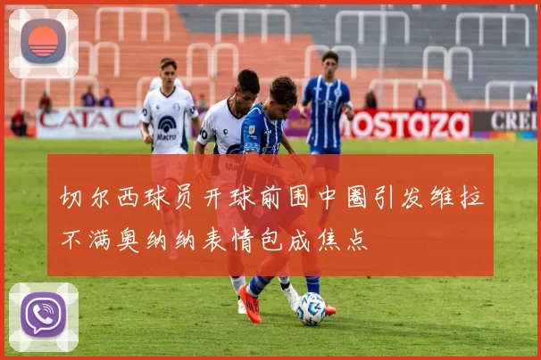 切尔西球员开球前围中圈引发维拉不满奥纳纳表情包成焦点