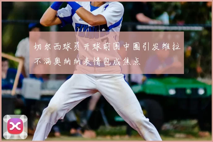 切尔西球员开球前围中圈引发维拉不满奥纳纳表情包成焦点