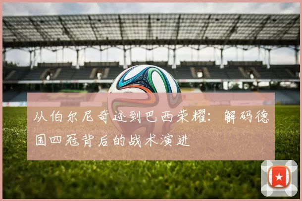 从伯尔尼奇迹到巴西荣耀：解码德国四冠背后的战术演进