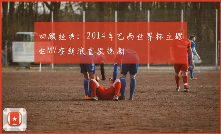 回顾经典：2014年巴西世界杯主题曲MV在新浪首发热潮
