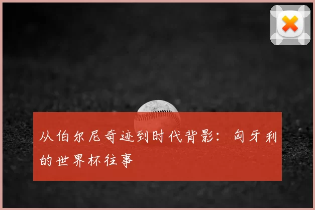 从伯尔尼奇迹到时代背影：匈牙利的世界杯往事