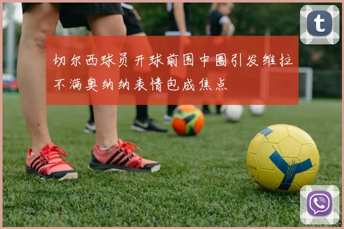 切尔西球员开球前围中圈引发维拉不满奥纳纳表情包成焦点