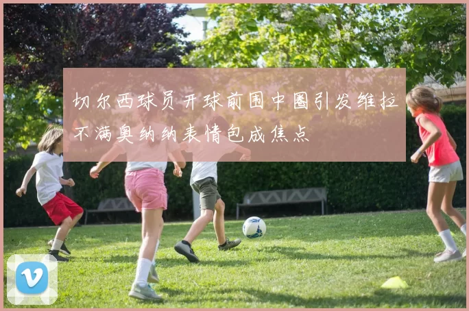 切尔西球员开球前围中圈引发维拉不满奥纳纳表情包成焦点