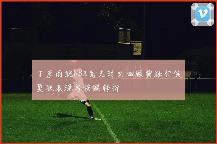 丁彦雨航NBA高光时刻回顾曾独行侠夏联表现与伤病转折