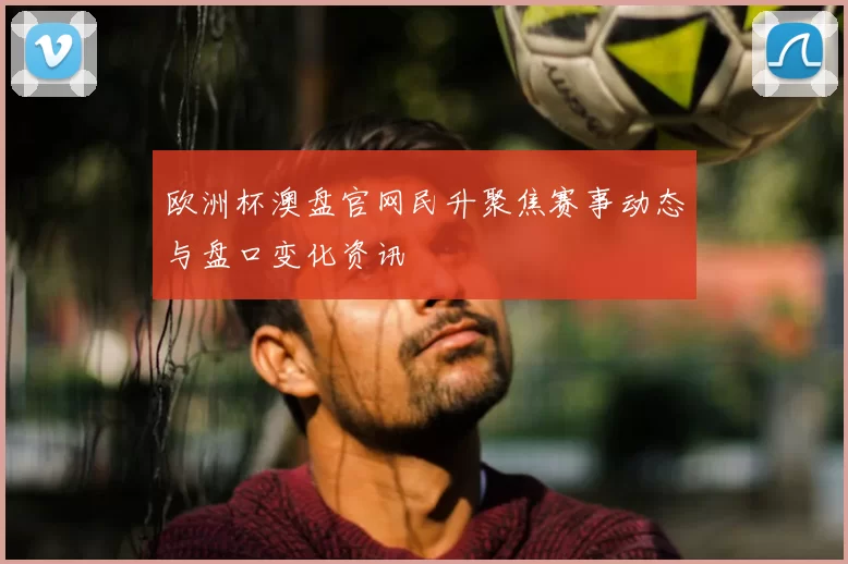 欧洲杯澳盘官网民升聚焦赛事动态与盘口变化资讯