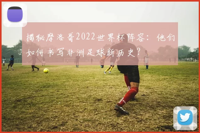 揭秘摩洛哥2022世界杯阵容：他们如何书写非洲足球新历史？