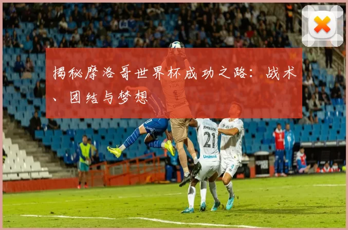 揭秘摩洛哥世界杯成功之路:战术、团结与梦想