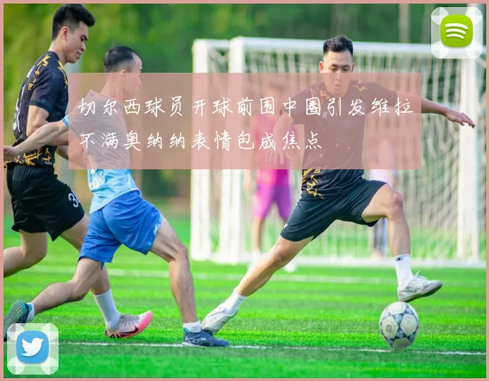 切尔西球员开球前围中圈引发维拉不满奥纳纳表情包成焦点