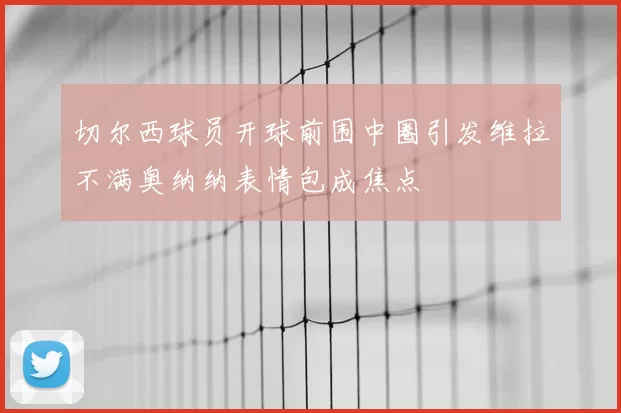切尔西球员开球前围中圈引发维拉不满奥纳纳表情包成焦点