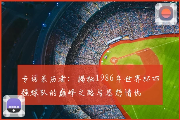 专访亲历者：揭秘1986年世界杯四强球队的巅峰之路与恩怨情仇