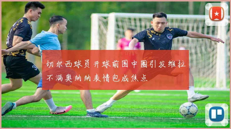 切尔西球员开球前围中圈引发维拉不满奥纳纳表情包成焦点