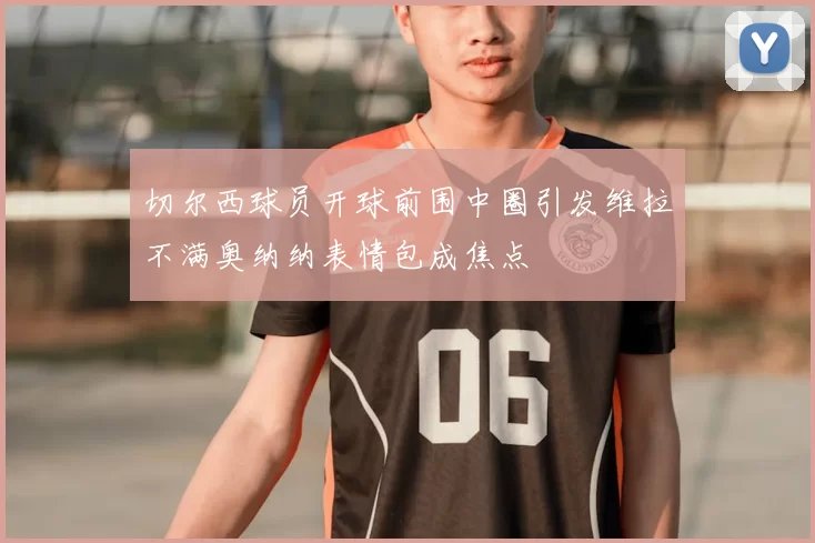 切尔西球员开球前围中圈引发维拉不满奥纳纳表情包成焦点