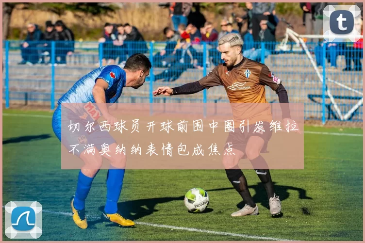 切尔西球员开球前围中圈引发维拉不满奥纳纳表情包成焦点