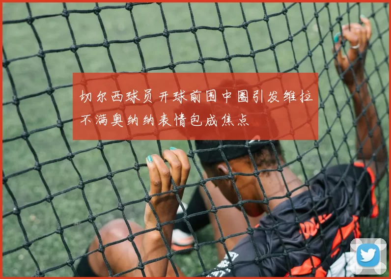 切尔西球员开球前围中圈引发维拉不满奥纳纳表情包成焦点
