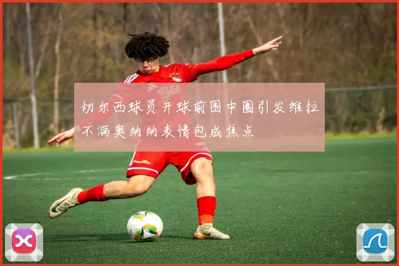 切尔西球员开球前围中圈引发维拉不满奥纳纳表情包成焦点