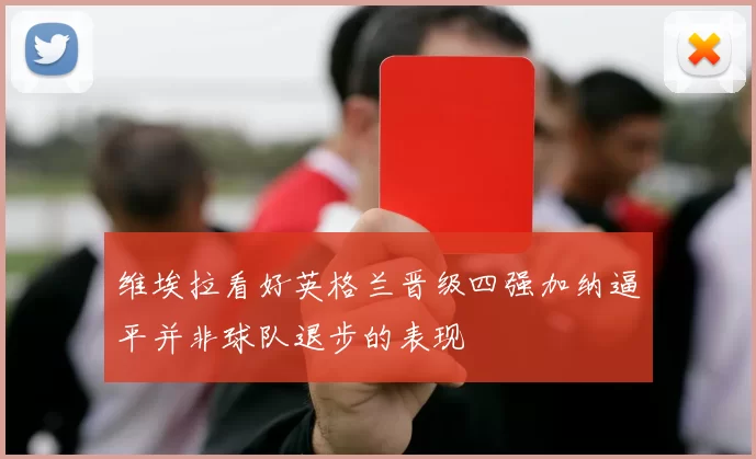 维埃拉看好英格兰晋级四强加纳逼平并非球队退步的表现