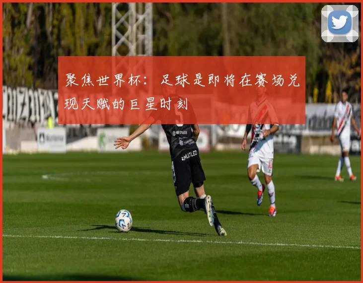 聚焦世界杯：足球是即将在赛场兑现天赋的巨星时刻