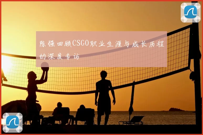 陈强回顾CSGO职业生涯与成长历程的深度专访