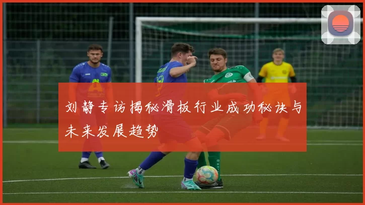 刘静专访揭秘滑板行业成功秘诀与未来发展趋势