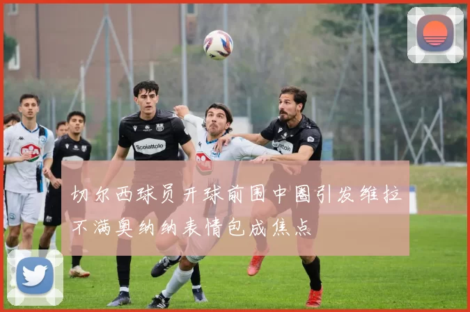 切尔西球员开球前围中圈引发维拉不满奥纳纳表情包成焦点