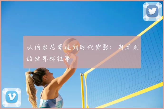 从伯尔尼奇迹到时代背影：匈牙利的世界杯往事