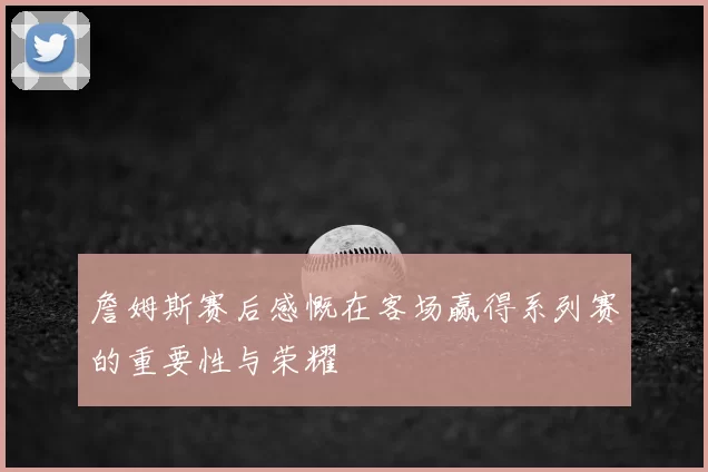 詹姆斯赛后感慨在客场赢得系列赛的重要性与荣耀