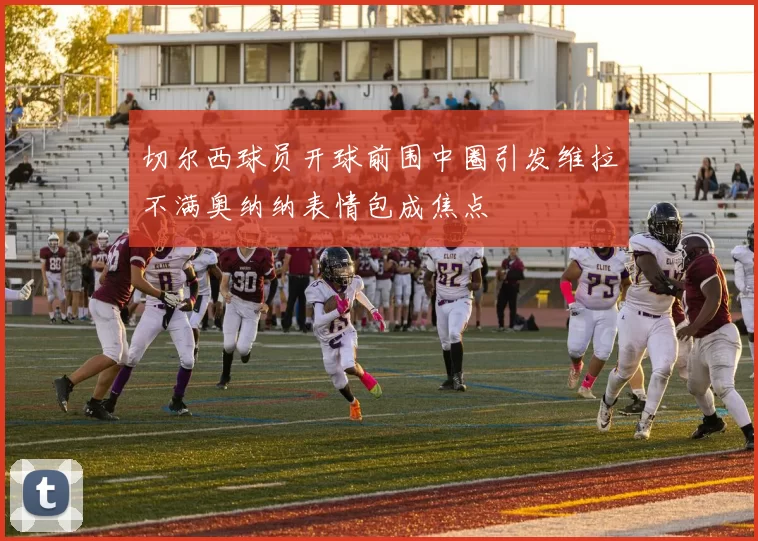 切尔西球员开球前围中圈引发维拉不满奥纳纳表情包成焦点