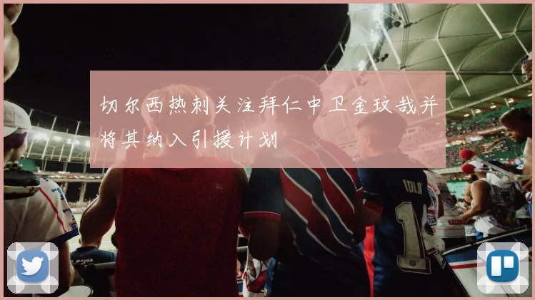 切尔西热刺关注拜仁中卫金玟哉并将其纳入引援计划
