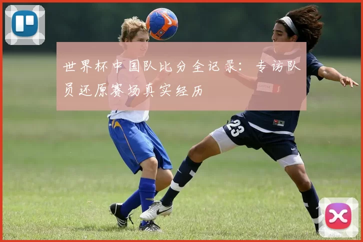 世界杯中国队比分全记录：专访队员还原赛场真实经历