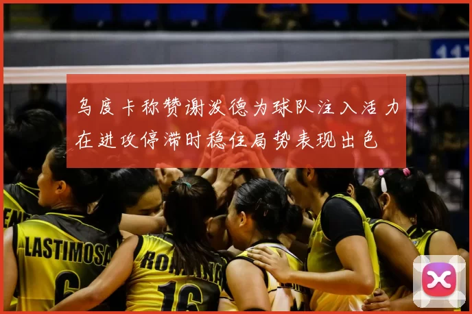 乌度卡称赞谢泼德为球队注入活力在进攻停滞时稳住局势表现出色