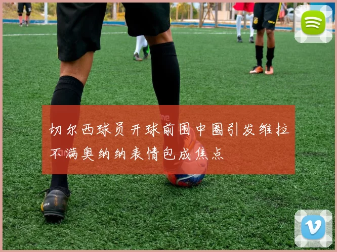 切尔西球员开球前围中圈引发维拉不满奥纳纳表情包成焦点