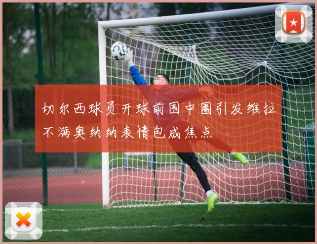 切尔西球员开球前围中圈引发维拉不满奥纳纳表情包成焦点
