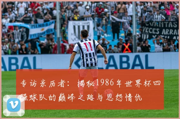 专访亲历者：揭秘1986年世界杯四强球队的巅峰之路与恩怨情仇