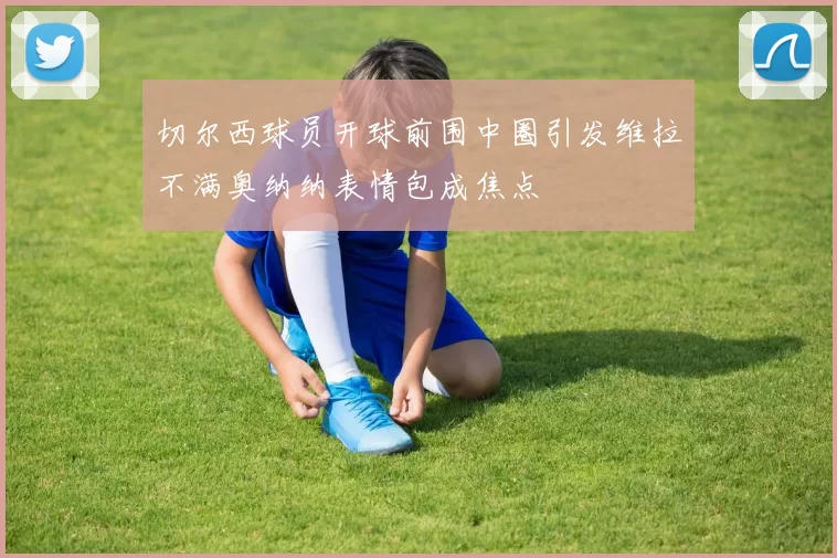 切尔西球员开球前围中圈引发维拉不满奥纳纳表情包成焦点