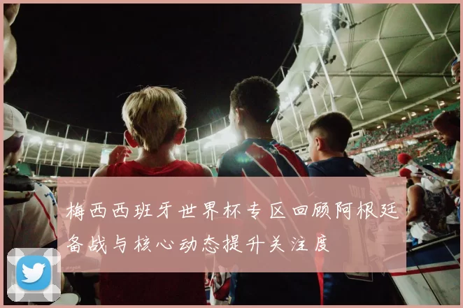 梅西西班牙世界杯专区回顾阿根廷备战与核心动态提升关注度