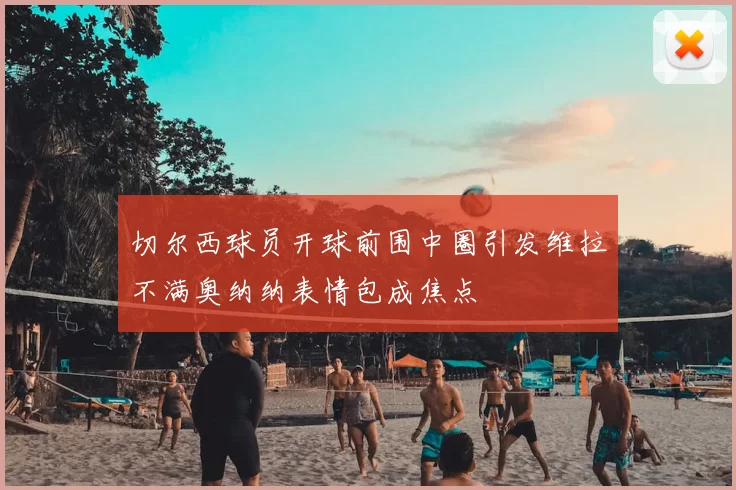切尔西球员开球前围中圈引发维拉不满奥纳纳表情包成焦点