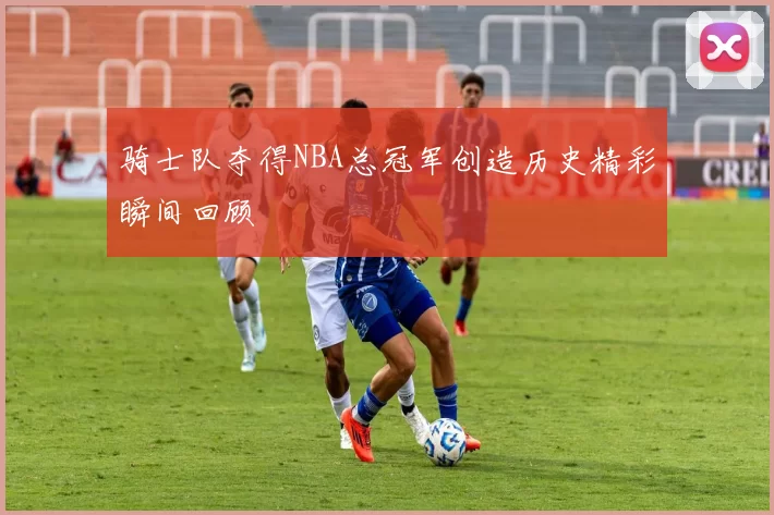 骑士队夺得NBA总冠军创造历史精彩瞬间回顾