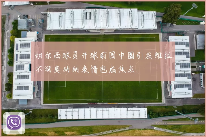 切尔西球员开球前围中圈引发维拉不满奥纳纳表情包成焦点