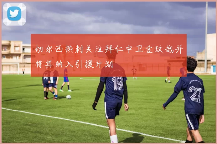 切尔西热刺关注拜仁中卫金玟哉并将其纳入引援计划