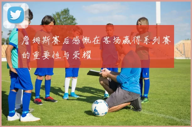 詹姆斯赛后感慨在客场赢得系列赛的重要性与荣耀