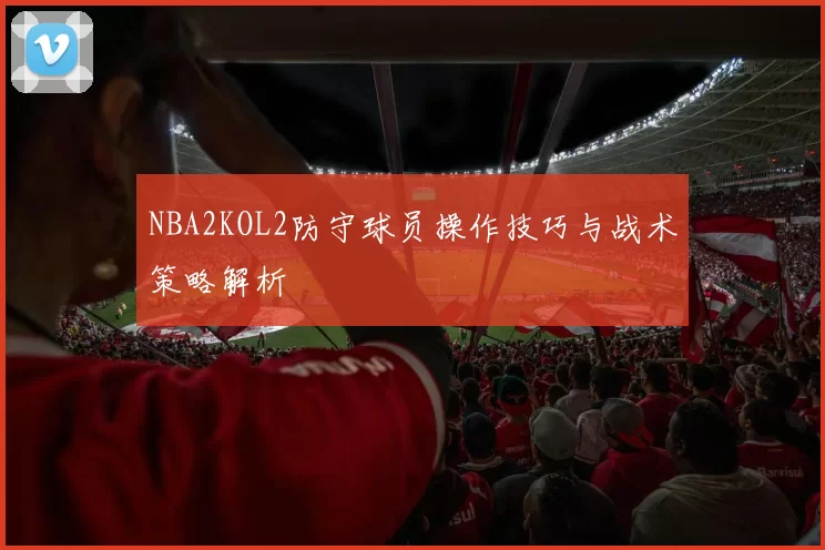 NBA2KOL2防守球员操作技巧与战术策略解析