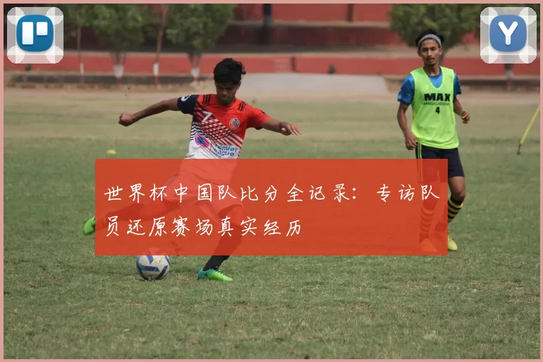 世界杯中国队比分全记录：专访队员还原赛场真实经历
